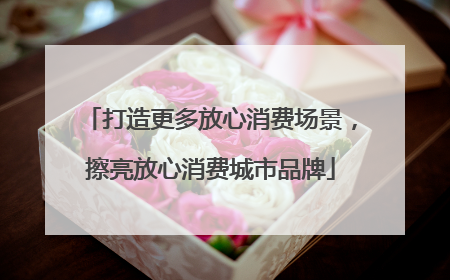 打造更多放心消费场景，擦亮放心消费城市品牌