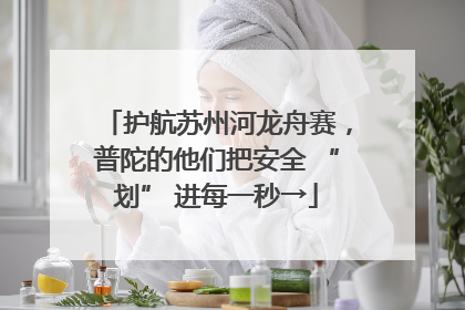 护航苏州河龙舟赛，普陀的他们把安全 “划” 进每一秒→