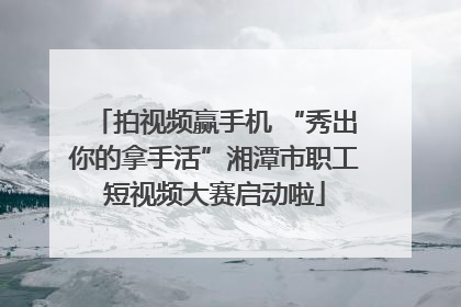拍视频赢手机 “秀出你的拿手活”湘潭市职工短视频大赛启动啦