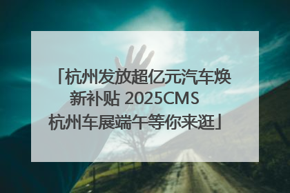杭州发放超亿元汽车焕新补贴 2025CMS杭州车展端午等你来逛
