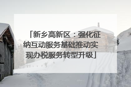 新乡高新区：强化征纳互动服务基础推动实现办税服务转型升级