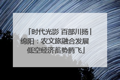 时代光影 百部川扬│绵阳：农文旅融合发展 低空经济蓄势腾飞