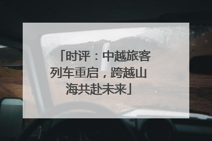 时评：中越旅客列车重启，跨越山海共赴未来