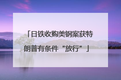 日铁收购美钢案获特朗普有条件“放行”