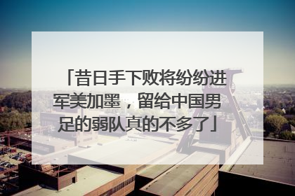 昔日手下败将纷纷进军美加墨，留给中国男足的弱队真的不多了