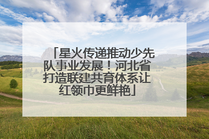星火传递推动少先队事业发展！河北省打造联建共育体系让红领巾更鲜艳