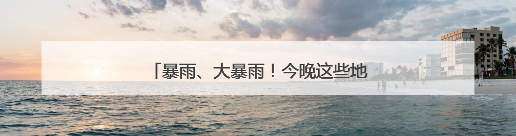 暴雨、大暴雨！今晚这些地方降雨加强 注意防范！