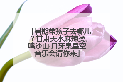 暑期带孩子去哪儿？甘肃天水麻辣烫、鸣沙山·月牙泉星空音乐会请你来