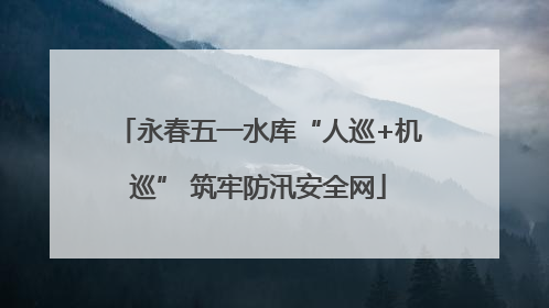永春五一水库“人巡+机巡” 筑牢防汛安全网