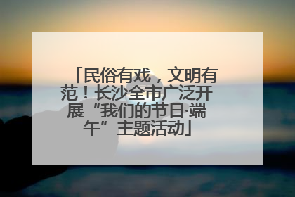民俗有戏，文明有范！长沙全市广泛开展“我们的节日·端午”主题活动