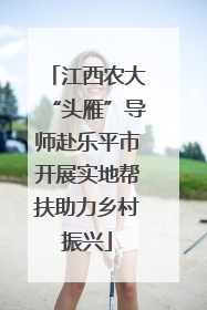 江西农大“头雁”导师赴乐平市开展实地帮扶助力乡村振兴