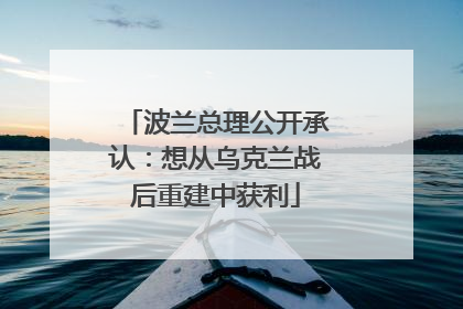 波兰总理公开承认：想从乌克兰战后重建中获利