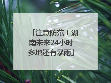 注意防范！湖南未来24小时多地还有暴雨