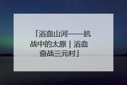 浴血山河——抗战中的太原｜浴血奋战三元村