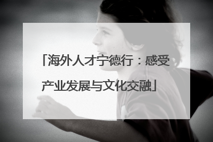 海外人才宁德行：感受产业发展与文化交融