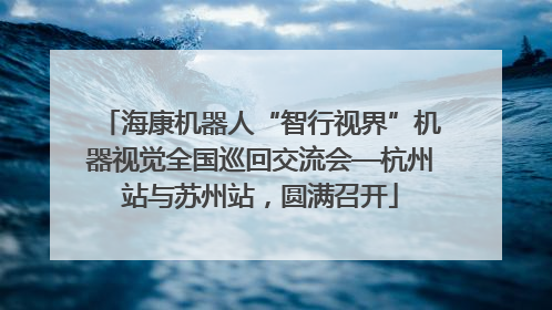 海康机器人“智行视界”机器视觉全国巡回交流会—杭州站与苏州站，圆满召开