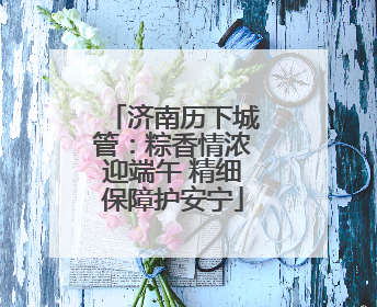 济南历下城管：粽香情浓迎端午 精细保障护安宁
