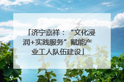 济宁嘉祥：“文化浸润+实践服务”赋能产业工人队伍建设