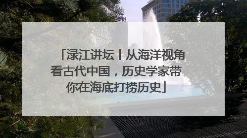 渌江讲坛丨从海洋视角看古代中国，历史学家带你在海底打捞历史