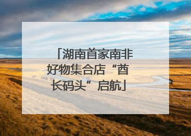 湖南首家南非好物集合店“酋长码头”启航