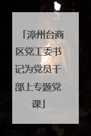 漳州台商区党工委书记为党员干部上专题党课