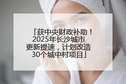 获中央财政补助！2025年长沙城市更新提速，计划改造30个城中村项目