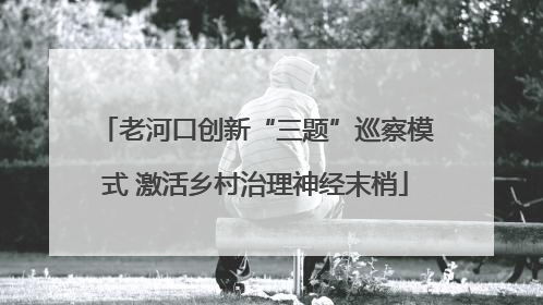 老河口创新“三题”巡察模式 激活乡村治理神经末梢