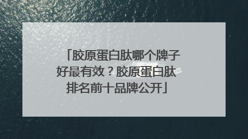 胶原蛋白肽哪个牌子好最有效？胶原蛋白肽排名前十品牌公开