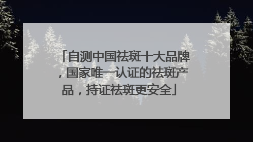 自测中国祛斑十大品牌，国家唯一认证的祛斑产品，持证祛斑更安全