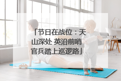 节日在战位：天山深处 英沿前哨官兵踏上巡逻路