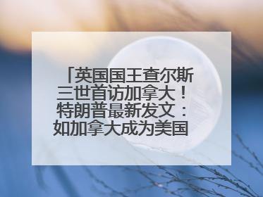 英国国王查尔斯三世首访加拿大！特朗普最新发文：如加拿大成为美国第51州可免费用“金穹”