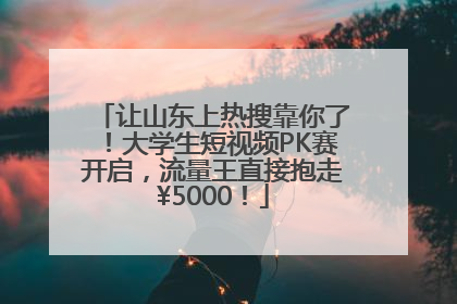 让山东上热搜靠你了！大学生短视频PK赛开启，流量王直接抱走¥5000！