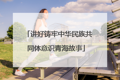 讲好铸牢中华民族共同体意识青海故事