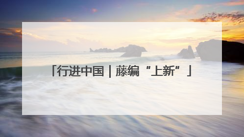 行进中国｜藤编“上新”
