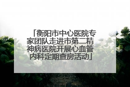 衡阳市中心医院专家团队走进市第二精神病医院开展心血管内科定期查房活动