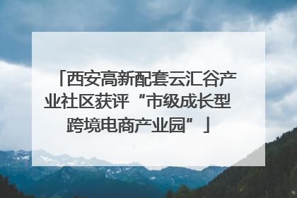 西安高新配套云汇谷产业社区获评“市级成长型跨境电商产业园”