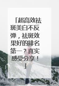 超高效祛斑美白不反弹，祛斑效果好的排名第一？真实感受分享！