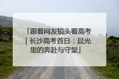 跟着网友镜头看高考｜长沙高考首日：晨光里的奔赴与守望