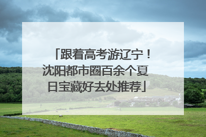 跟着高考游辽宁！沈阳都市圈百余个夏日宝藏好去处推荐