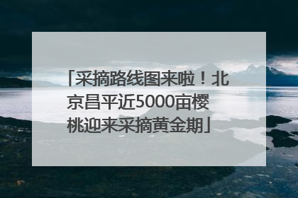 采摘路线图来啦！北京昌平近5000亩樱桃迎来采摘黄金期