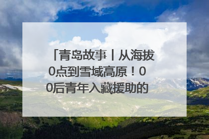 青岛故事丨从海拔0点到雪域高原！00后青年入藏援助的400多个日夜
