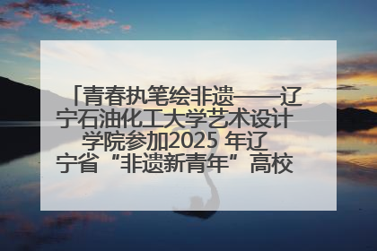 青春执笔绘非遗——辽宁石油化工大学艺术设计学院参加2025 年辽宁省“非遗新青年”高校优秀作品推荐活动