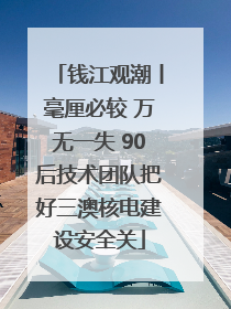 钱江观潮丨毫厘必较 万无一失 90后技术团队把好三澳核电建设安全关