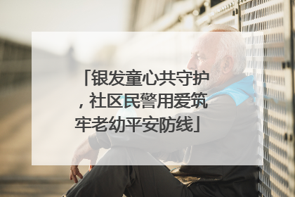 银发童心共守护，社区民警用爱筑牢老幼平安防线