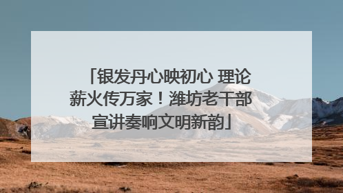 银发丹心映初心 理论薪火传万家！潍坊老干部宣讲奏响文明新韵