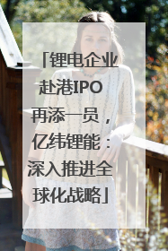 锂电企业赴港IPO再添一员，亿纬锂能：深入推进全球化战略
