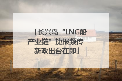 长兴岛“LNG船产业链”捷报频传 新政出台在即
