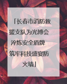 长春市消防救援支队为光博会淬炼安全盾牌 筑牢科技盛宴防火墙