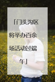 门头沟区将举办百余场活动过端午
