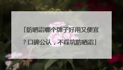 防晒霜哪个牌子好用又便宜？口碑公认，不踩坑防晒霜